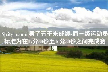 滦南男子五千米成绩-而三级运动员标准为在17分30秒至16分30秒之间完成赛程