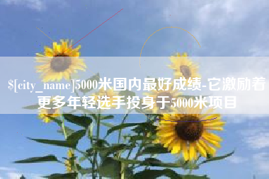 滦南5000米国内最好成绩-它激励着更多年轻选手投身于5000米项目