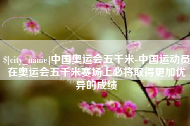 滦南中国奥运会五千米-中国运动员在奥运会五千米赛场上必将取得更加优异的成绩