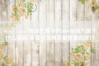 滦南滑冰比赛中的5000米接力属于什么项目-常常引发体育爱好者的探讨