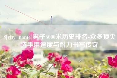 滦南男子5000米历史排名-众多顶尖选手用速度与耐力书写传奇
