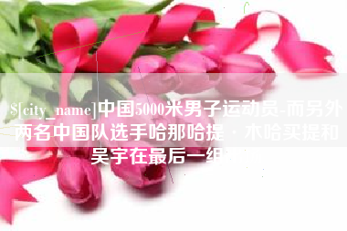 滦南中国5000米男子运动员-而另外两名中国队选手哈那哈提·木哈买提和吴宇在最后一组出场